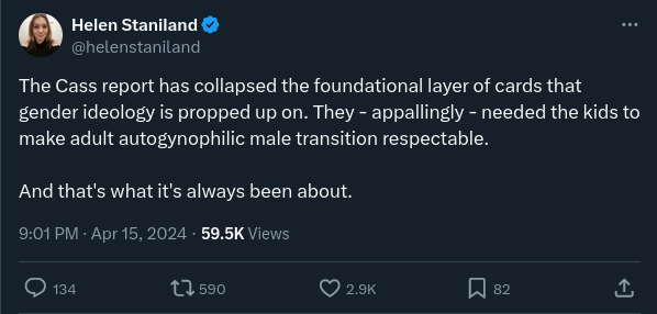Tweet by Helen Staniland: “The Cass report has collapsed the foundational layer of cards that gender ideology is propped up on. They — appallingly — needed the kids to make adult autogynophilic male transition respectable. And that’s what it’s always been about.”